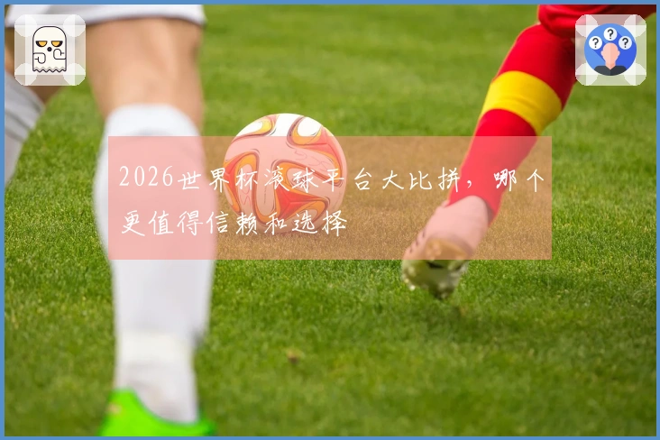 2026世界杯滚球平台大比拼，哪个更值得信赖和选择